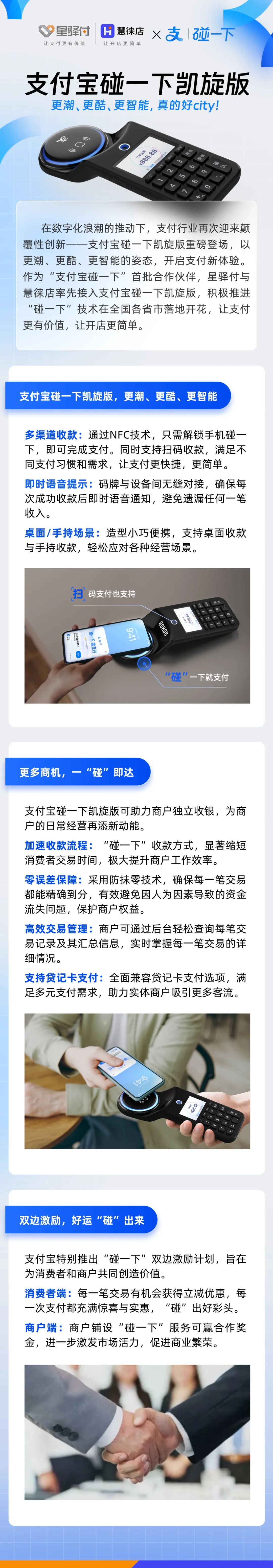 在數(shù)字化浪潮的推動下，支付行業(yè)再次迎來顛覆性創(chuàng)新-一支付寶碰一下凱旋版重磅登場，以更潮、更酷、更智能的姿態(tài)，開啟支付新體驗。作為“支付寶碰一下”首批合作伙伴，星驛付與慧徠店率先接入支付寶碰一下凱旋版，積極推進(jìn)“碰一下”技術(shù)在全國各省市落地開花，讓支付更有價值，讓開店更簡單。



支付寶碰一下凱旋版，更潮、更酷、更智能

多渠道收款:通過NFC技術(shù)，只需解鎖手機碰一下，即可完成支付。同時支持掃碼收款，滿足不同支付習(xí)慣和需求，讓支付更快捷，更簡單。

即時語音提示:碼牌與設(shè)備間無縫對接，確保每次成功收款后即時語音通知，避免遺漏任何一筆收入。

桌面/手持場景:造型小巧便攜，支持桌面收款與手持收款，輕松應(yīng)對各種經(jīng)營場景。



更多商機，一“碰”即達(dá)

支付寶碰一下凱旋版可助力商戶獨立收銀，為商戶的日常經(jīng)營再添新動能。

加速收款流程:“碰一下”收款方式，顯著縮短消費者交易時間，極大提升商戶工作效率。

零誤差保障:采用防抹零技術(shù)，確保每一筆交易都能精確到分，有效避免因人為因素導(dǎo)致的資金流失問題，保護商戶權(quán)益。

高效交易管理:商戶可通過后臺輕松查詢每筆交易記錄及其匯總信息，實時掌握每一筆交易的詳細(xì)情況。

支持貸記卡支付:全面兼容貸記卡支付選項，滿足多元支付需求，助力實體商戶吸引更多客流。



雙邊激勵，好運“碰”出來

支付寶特別推出“碰一下”雙邊激勵計劃，旨在為消費者和商戶共同創(chuàng)造價值。

消費者端:每一筆交易有機會獲得立減優(yōu)惠，每一次支付都充滿驚喜與實惠，“碰”出好彩頭。

商戶端:商戶鋪設(shè)“碰一下”服務(wù)可贏合作獎金，進(jìn)一步激發(fā)市場活力，促進(jìn)商業(yè)繁榮。
